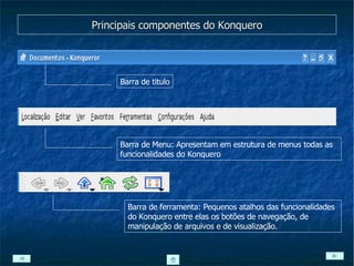 Principais componentes do Konquero Barra de titulo Barra de Menu: Apresentam em estrutura de menus todas as funcionalidades do Konquero Barra de ferramenta: Pequenos atalhos das funcionalidades do Konquero entre elas os botões de navegação, de manipulação de arquivos e de visualização. 