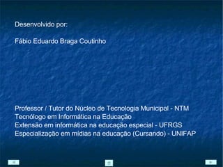 Desenvolvido por: Fábio Eduardo Braga Coutinho Professor / Tutor do Núcleo de Tecnologia Municipal - NTM Tecnólogo em Informática na Educação  Extensão em informática na educação especial - UFRGS Especialização em mídias na educação (Cursando) - UNIFAP 