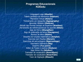 Programas Educacionais KDEedu Linguagem Logo  (Kturtle) Tabela periódica do elementos  (kalzium) Planetário Virtual  (Kstars) Treinamento em Geografia  (Kgeography)  Aprender Alfabeto  (Klettres) Estudo das Formas Verbais do Espanhol  (Kverbos)  Ferramenta de referência/estudo do japonês  (Kiten) Jogo de Forca  (KhangMan) Jogo de ordenação de letras  (Kanagram) Revisor de latim  (Klatin) Desenho de funções matemáticas  (kmplot) Exercício com frações  (Kbruch) Exercícios de porcentagens  (Kpercentage) Geometria Interativa  (Klg) Desenho  (Tux paint) Editor de Testes e exames  (Keduca) Jogo Simon Diz  (blinKen) Treinador de vocabulário  (KwordQuiz) Treinador de vocabulário  (KvocTrain) Tutor de Digitação  (Ktouch)‏ 