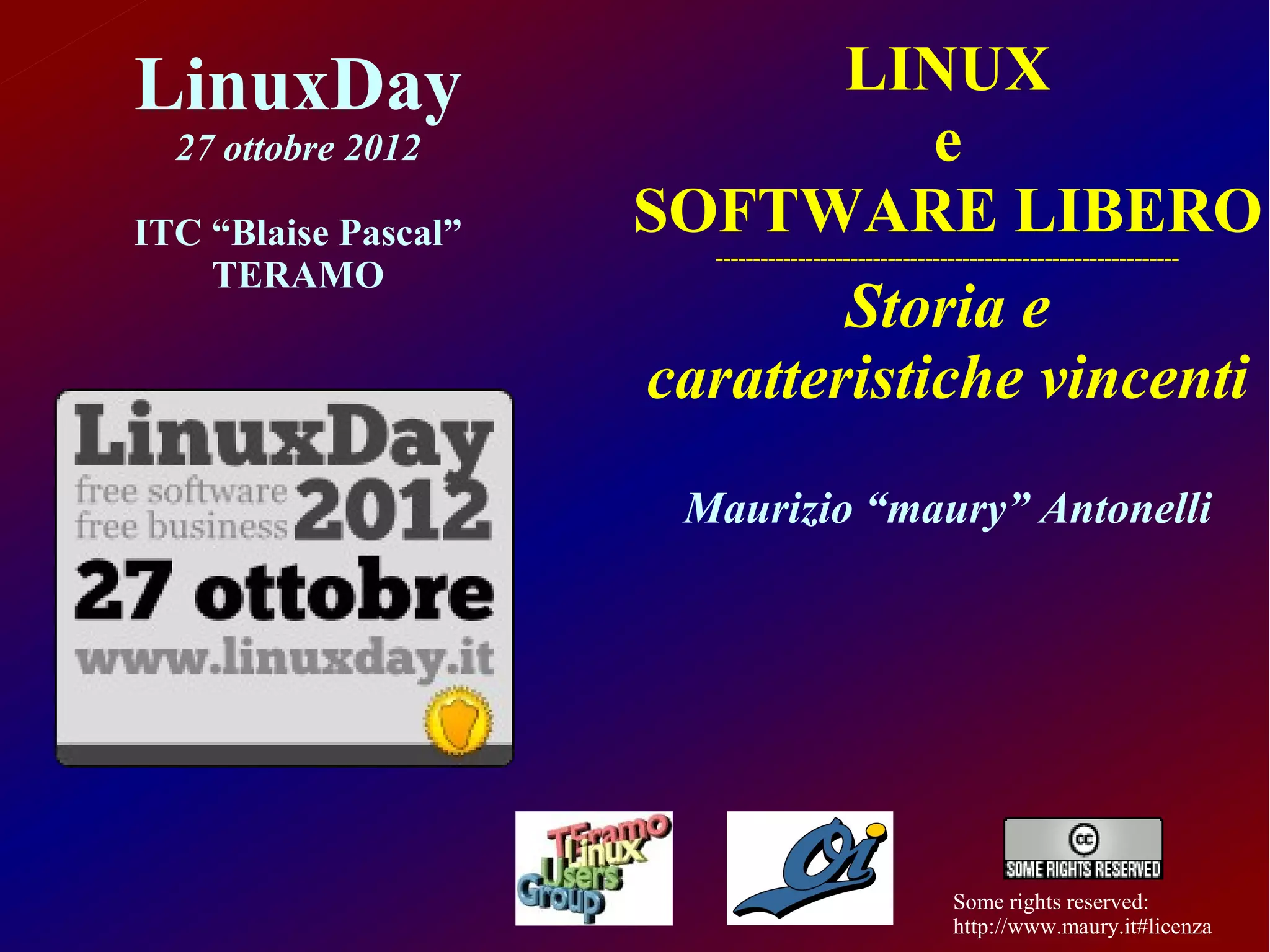 LinuxDay                      LINUX
  27 ottobre 2012                 e
ITC “Blaise Pascal”   SOFTWARE LIBERO
                         --------------------------------------------------------------
    TERAMO
                              Storia e
                      caratteristiche vincenti
                       Maurizio “maury” Antonelli




                                                        Some rights reserved:
                                                        http://www.maury.it#licenza
 