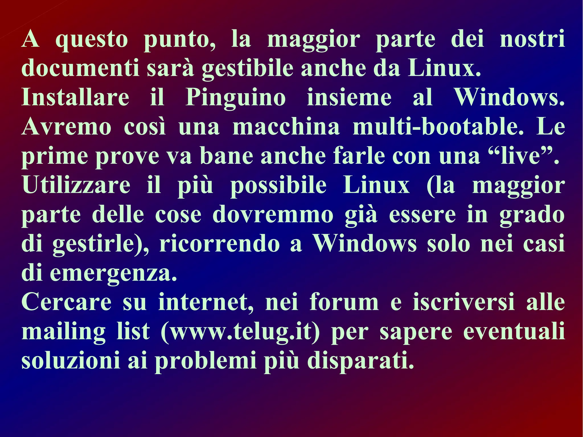 A questo punto, la maggior parte dei nostri
documenti sarà gestibile anche da Linux.
Installare il Pinguino insieme al Windows.
Avremo così una macchina multi-bootable. Le
prime prove va bane anche farle con una “live”.
Utilizzare il più possibile Linux (la maggior
parte delle cose dovremmo già essere in grado
di gestirle), ricorrendo a Windows solo nei casi
di emergenza.
Cercare su internet, nei forum e iscriversi alle
mailing list (www.telug.it) per sapere eventuali
soluzioni ai problemi più disparati.
 