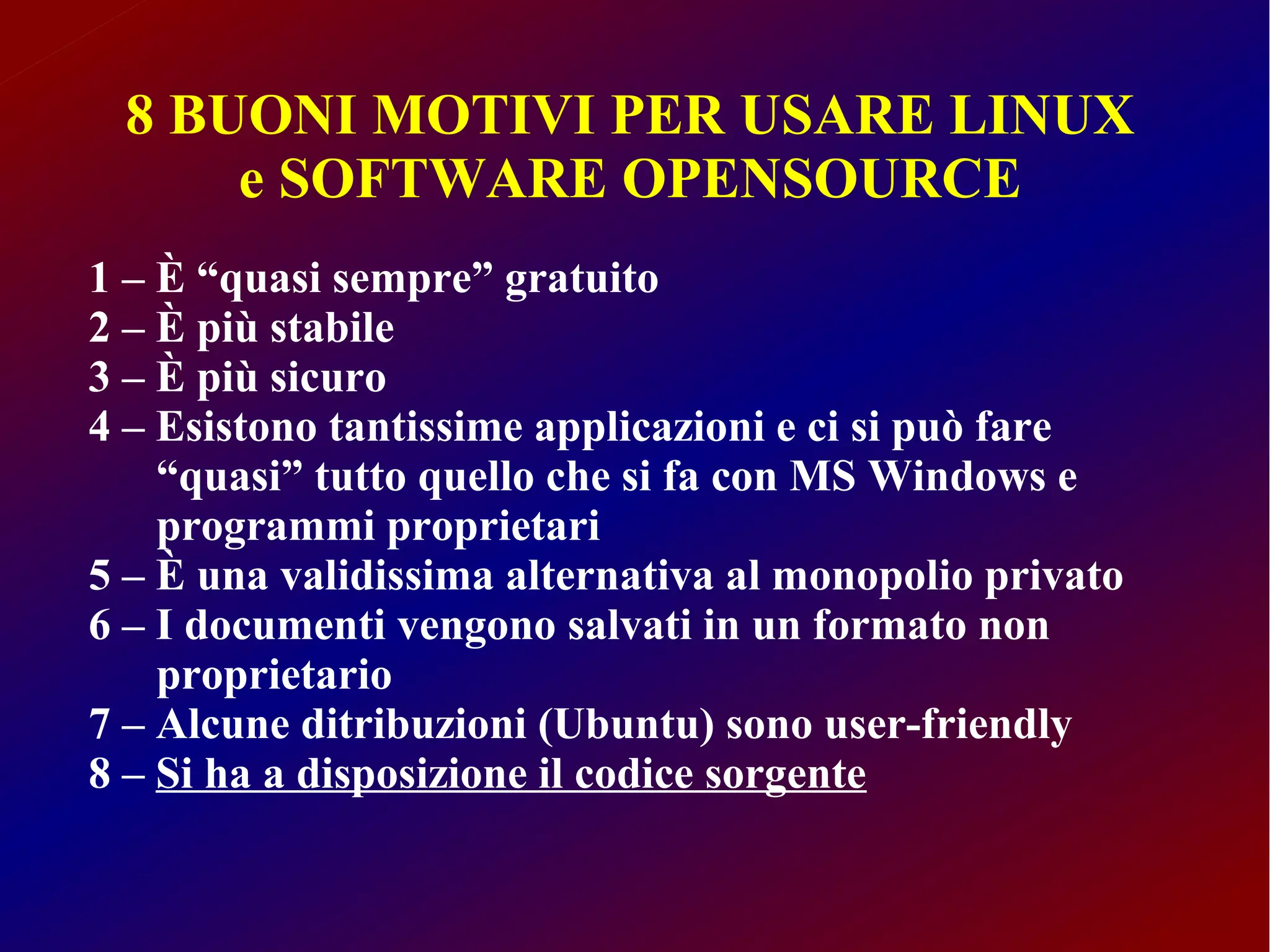 8 BUONI MOTIVI PER USARE LINUX
     e SOFTWARE OPENSOURCE
1 – È “quasi sempre” gratuito
2 – È più stabile
3 – È più sicuro
4 – Esistono tantissime applicazioni e ci si può fare
    “quasi” tutto quello che si fa con MS Windows e
    programmi proprietari
5 – È una validissima alternativa al monopolio privato
6 – I documenti vengono salvati in un formato non
    proprietario
7 – Alcune ditribuzioni (Ubuntu) sono user-friendly
8 – Si ha a disposizione il codice sorgente
 