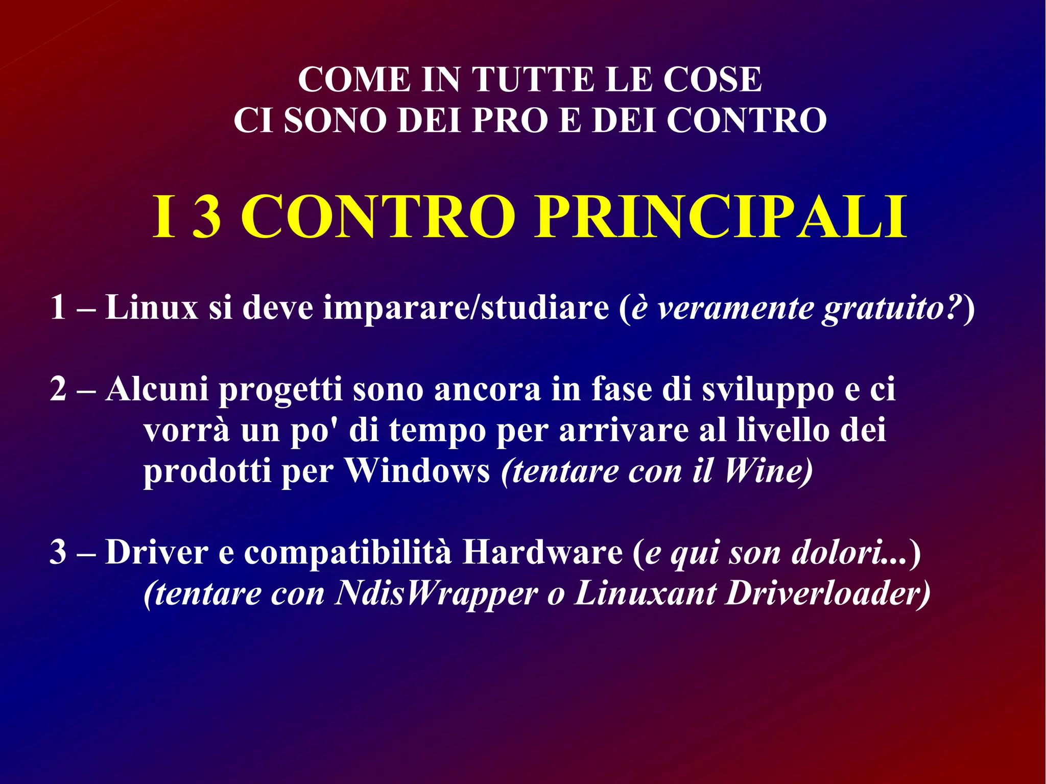 COME IN TUTTE LE COSE
            CI SONO DEI PRO E DEI CONTRO

      I 3 CONTRO PRINCIPALI
1 – Linux si deve imparare/studiare (è veramente gratuito?)

2 – Alcuni progetti sono ancora in fase di sviluppo e ci
      vorrà un po' di tempo per arrivare al livello dei
      prodotti per Windows (tentare con il Wine)

3 – Driver e compatibilità Hardware (e qui son dolori...)
      (tentare con NdisWrapper o Linuxant Driverloader)
 