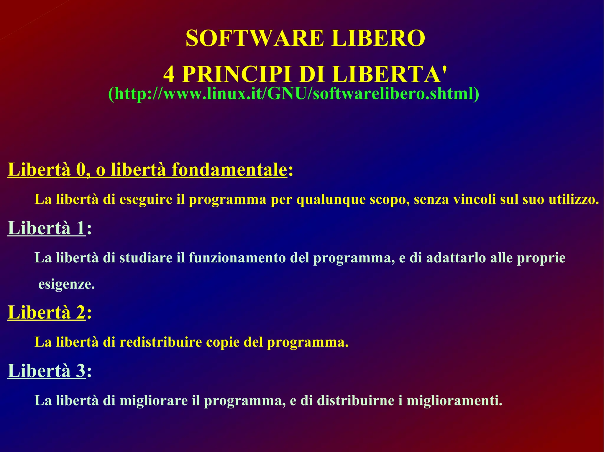 SOFTWARE LIBERO
                       4 PRINCIPI DI LIBERTA'
               (http://www.linux.it/GNU/softwarelibero.shtml)



Libertà 0, o libertà fondamentale:
   La libertà di eseguire il programma per qualunque scopo, senza vincoli sul suo utilizzo.
Libertà 1:
   La libertà di studiare il funzionamento del programma, e di adattarlo alle proprie
   esigenze.
Libertà 2:
   La libertà di redistribuire copie del programma.
Libertà 3:
   La libertà di migliorare il programma, e di distribuirne i miglioramenti.
 