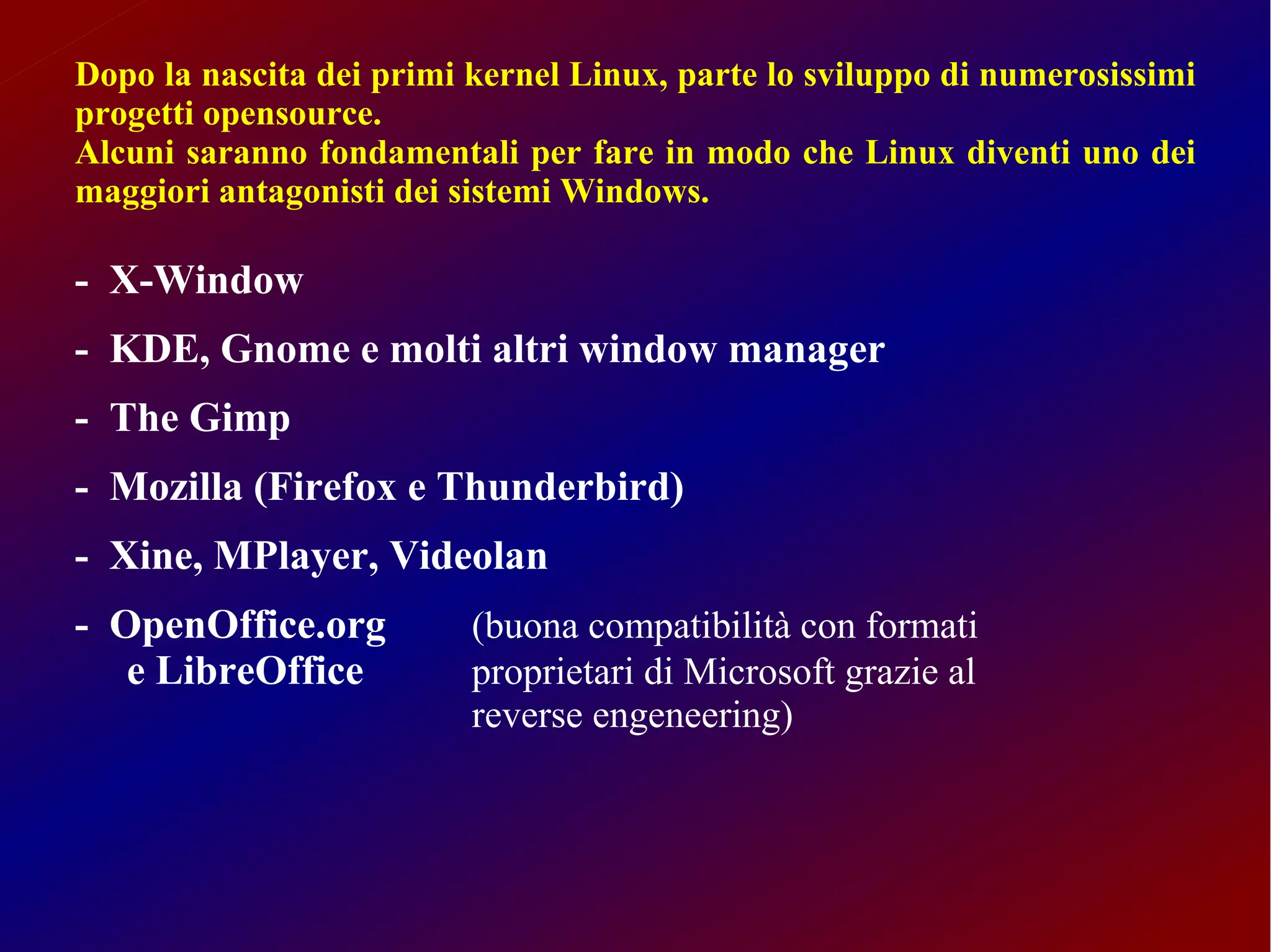 Dopo la nascita dei primi kernel Linux, parte lo sviluppo di numerosissimi
progetti opensource.
Alcuni saranno fondamentali per fare in modo che Linux diventi uno dei
maggiori antagonisti dei sistemi Windows.

- X-Window
- KDE, Gnome e molti altri window manager
- The Gimp
- Mozilla (Firefox e Thunderbird)
- Xine, MPlayer, Videolan
- OpenOffice.org          (buona compatibilità con formati
   e LibreOffice          proprietari di Microsoft grazie al
                          reverse engeneering)
 