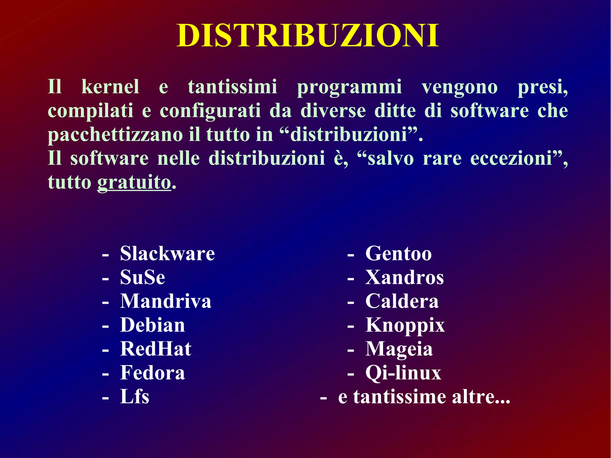 DISTRIBUZIONI
Il kernel e tantissimi programmi vengono presi,
compilati e configurati da diverse ditte di software che
pacchettizzano il tutto in “distribuzioni”.
Il software nelle distribuzioni è, “salvo rare eccezioni”,
tutto gratuito.


      -   Slackware              - Gentoo
      -   SuSe                   - Xandros
      -   Mandriva               - Caldera
      -   Debian                 - Knoppix
      -   RedHat                 - Mageia
      -   Fedora                 - Qi-linux
      -   Lfs                 - e tantissime altre...
 