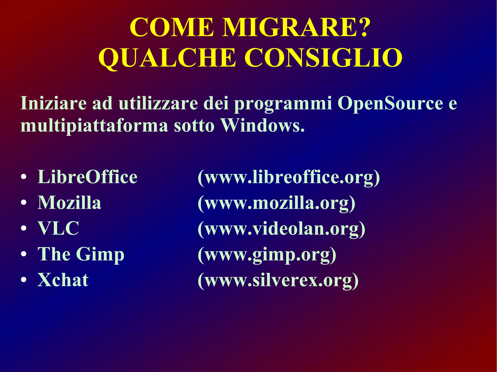 COME MIGRARE?
          QUALCHE CONSIGLIO
Iniziare ad utilizzare dei programmi OpenSource e
multipiattaforma sotto Windows.

●   LibreOffice    (www.libreoffice.org)
●   Mozilla        (www.mozilla.org)
●   VLC            (www.videolan.org)
●   The Gimp       (www.gimp.org)
●   Xchat          (www.silverex.org)
 