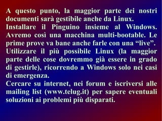 A questo punto, la maggior parte dei nostri
documenti sarà gestibile anche da Linux.
Installare il Pinguino insieme al Windows.
Avremo così una macchina multi-bootable. Le
prime prove va bane anche farle con una “live”.
Utilizzare il più possibile Linux (la maggior
parte delle cose dovremmo già essere in grado
di gestirle), ricorrendo a Windows solo nei casi
di emergenza.
Cercare su internet, nei forum e iscriversi alle
mailing list (www.telug.it) per sapere eventuali
soluzioni ai problemi più disparati.

 
