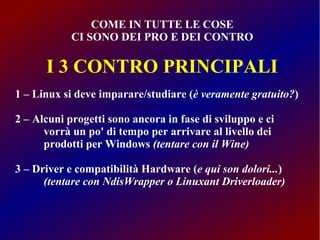 COME IN TUTTE LE COSE
CI SONO DEI PRO E DEI CONTRO

I 3 CONTRO PRINCIPALI
1 – Linux si deve imparare/studiare (è veramente gratuito?)
2 – Alcuni progetti sono ancora in fase di sviluppo e ci
vorrà un po' di tempo per arrivare al livello dei
prodotti per Windows (tentare con il Wine)
3 – Driver e compatibilità Hardware (e qui son dolori...)
(tentare con NdisWrapper o Linuxant Driverloader)

 