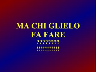 MA CHI GLIELO
FA FARE
????????
!!!!!!!!!!!!

 
