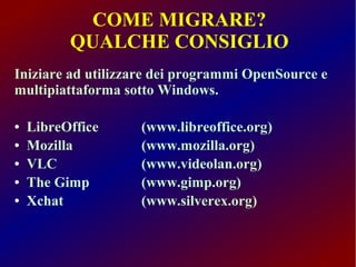 COME MIGRARE?
QUALCHE CONSIGLIO
Iniziare ad utilizzare dei programmi OpenSource e
multipiattaforma sotto Windows.
●
●
●
●
●

LibreOffice
Mozilla
VLC
The Gimp
Xchat

(www.libreoffice.org)
(www.mozilla.org)
(www.videolan.org)
(www.gimp.org)
(www.silverex.org)

 