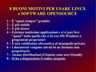 8 BUONI MOTIVI PER USARE LINUX
e SOFTWARE OPENSOURCE
1 – È “quasi sempre” gratuito
2 – È più stabile
3 – È più sicuro
4 – Esistono tantissime applicazioni e ci si può fare
“quasi” tutto quello che si fa con MS Windows e
programmi proprietari
5 – È una validissima alternativa al monopolio privato
6 – I documenti vengono salvati in un formato non
proprietario
7 – Alcune distribuzioni (Ubuntu) sono user-friendly
8 – Si ha a disposizione il codice sorgente

 