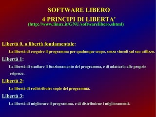 SOFTWARE LIBERO 
4 PRINCIPI DI LIBERTA' 
(http://www.linux.it/GNU/softwarelibero.shtml) 
Libertà 0, o libertà fondamentale: 
La libertà di eseguire il programma per qualunque scopo, senza vincoli sul suo utilizzo. 
Libertà 1: 
La libertà di studiare il funzionamento del programma, e di adattarlo alle proprie 
esigenze. 
Libertà 2: 
La libertà di redistribuire copie del programma. 
Libertà 3: 
La libertà di migliorare il programma, e di distribuirne i miglioramenti. 
 
