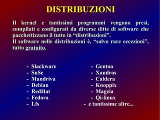DISTRIBUZIONI 
Il kernel e tantissimi programmi vengono presi, 
compilati e configurati da diverse ditte di software che 
pacchettizzano il tutto in “distribuzioni”. 
Il software nelle distribuzioni è, “salvo rare eccezioni”, 
tutto gratuito. 
- Slackware - Gentoo 
- SuSe - Xandros 
- Mandriva - Caldera 
- Debian - Knoppix 
- RedHat - Mageia 
- Fedora - Qi-linux 
- Lfs - e tantissime altre... 
 