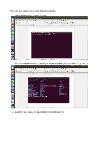 Pasos para crear una carpeta en linux mediante comandos.
1. abrimos el terminal o consola en linux
2. una vez abierto verificamos que carpetas existen dentro del disco escribiendo el teclado “ls”
3. para tener mas espacio en la pantalla preferimos utilizar clear
 