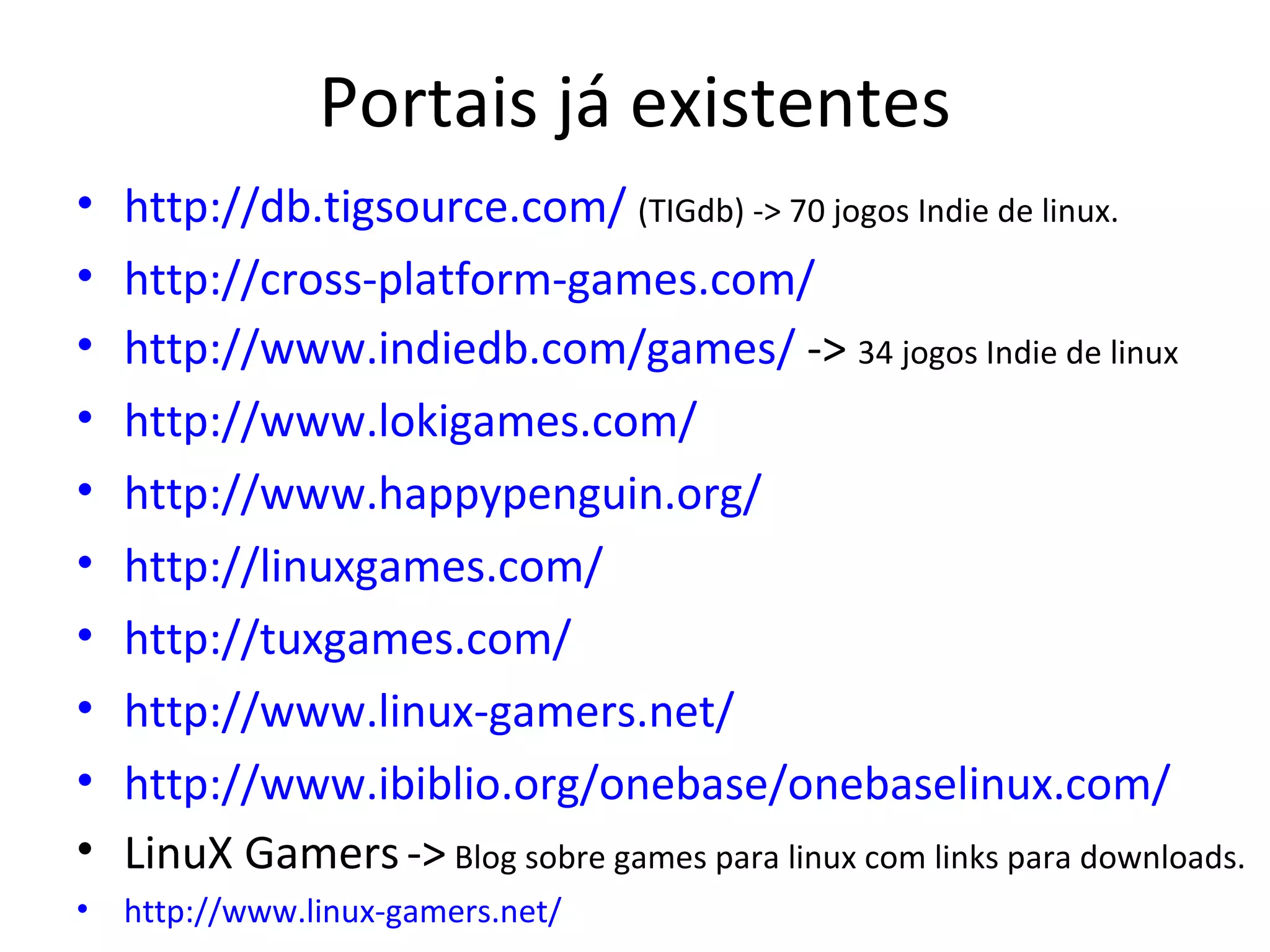 Portais já existentes
•   http://db.tigsource.com/ (TIGdb) -> 70 jogos Indie de linux.
•   http://cross-platform-games.com/
•   http://www.indiedb.com/games/ -> 34 jogos Indie de linux
•   http://www.lokigames.com/
•   http://www.happypenguin.org/
•   http://linuxgames.com/
•   http://tuxgames.com/
•   http://www.linux-gamers.net/
•   http://www.ibiblio.org/onebase/onebaselinux.com/
•   LinuX Gamers -> Blog sobre games para linux com links para downloads.
•   http://www.linux-gamers.net/
 