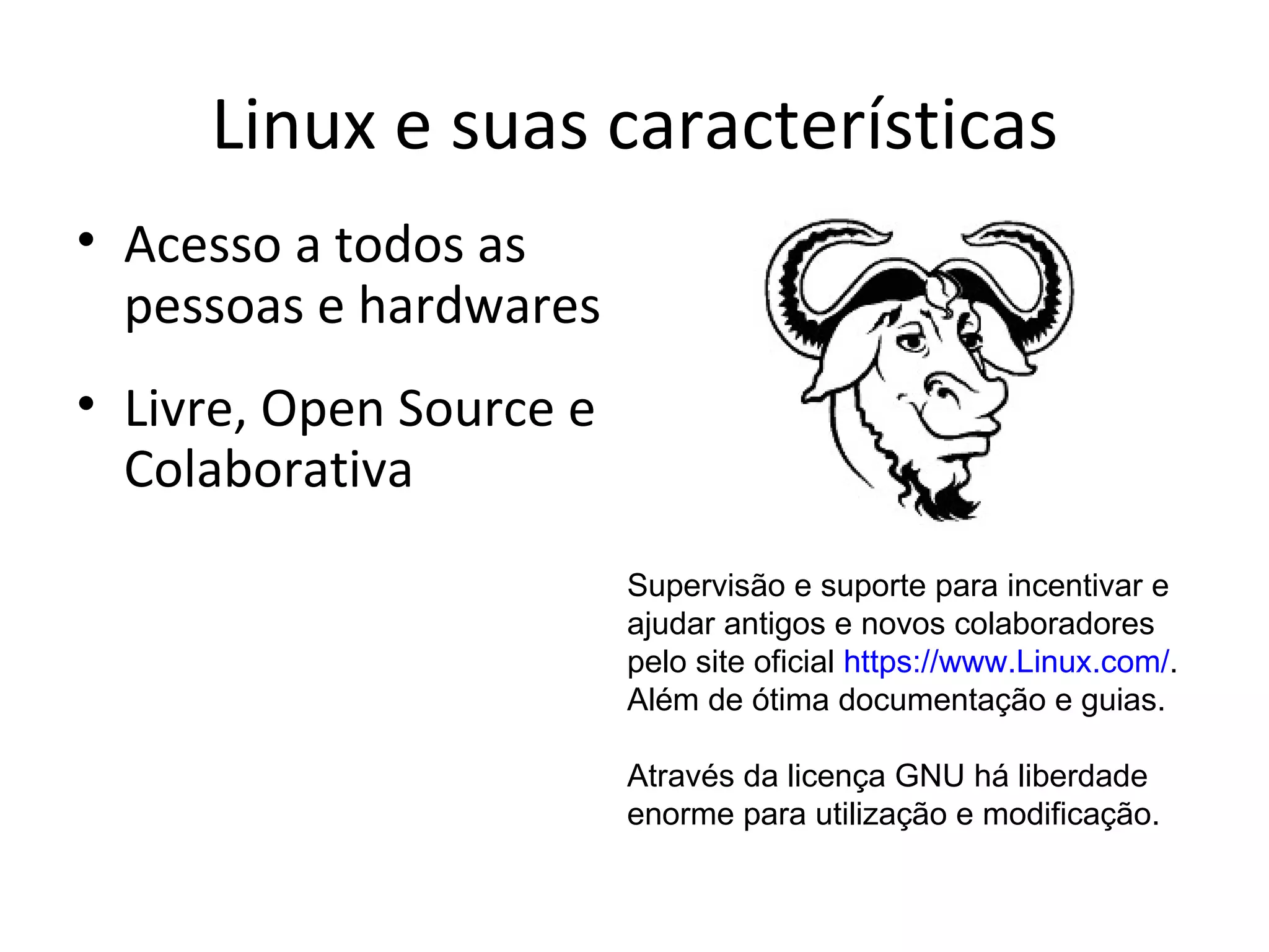 Linux e suas características
• Acesso a todos as
  pessoas e hardwares
• Livre, Open Source e
  Colaborativa
                         Supervisão e suporte para incentivar e
                         ajudar antigos e novos colaboradores
                         pelo site oficial https://www.Linux.com/.
                         Além de ótima documentação e guias.

                         Através da licença GNU há liberdade
                         enorme para utilização e modificação.
 