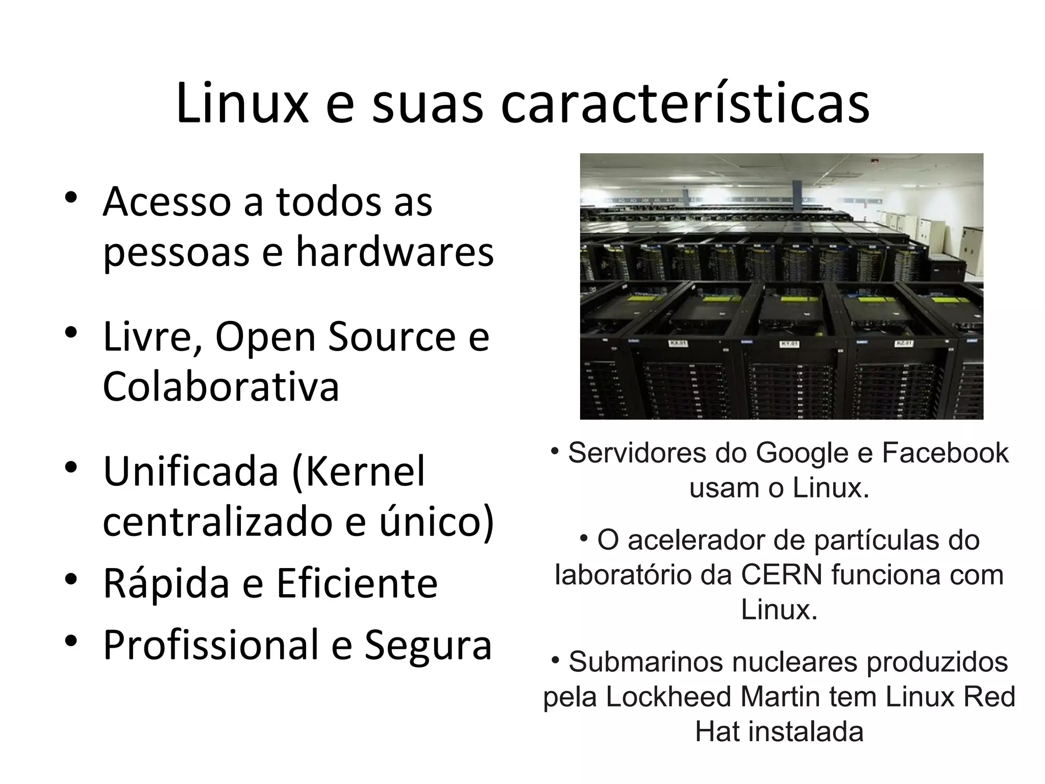Linux e suas características
• Acesso a todos as
  pessoas e hardwares
• Livre, Open Source e
  Colaborativa
                          • Servidores do Google e Facebook
• Unificada (Kernel                  usam o Linux.
  centralizado e único)     • O acelerador de partículas do
• Rápida e Eficiente      laboratório da CERN funciona com
                                         Linux.
• Profissional e Segura   • Submarinos nucleares produzidos
                          pela Lockheed Martin tem Linux Red
                                     Hat instalada
 