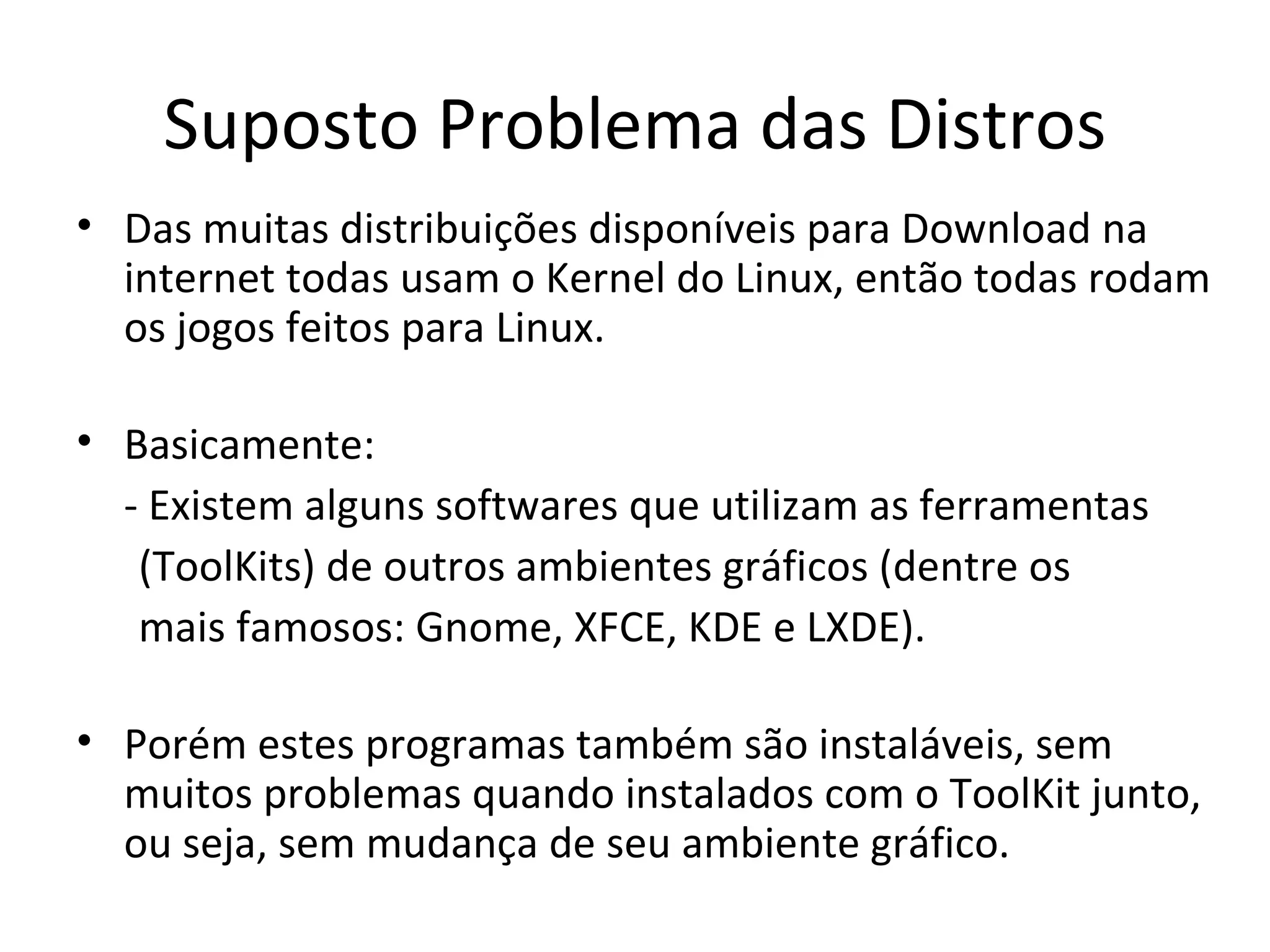 Suposto Problema das Distros
• Das muitas distribuições disponíveis para Download na
  internet todas usam o Kernel do Linux, então todas rodam
  os jogos feitos para Linux.

• Basicamente:
  - Existem alguns softwares que utilizam as ferramentas
   (ToolKits) de outros ambientes gráficos (dentre os
   mais famosos: Gnome, XFCE, KDE e LXDE).

• Porém estes programas também são instaláveis, sem
  muitos problemas quando instalados com o ToolKit junto,
  ou seja, sem mudança de seu ambiente gráfico.
 