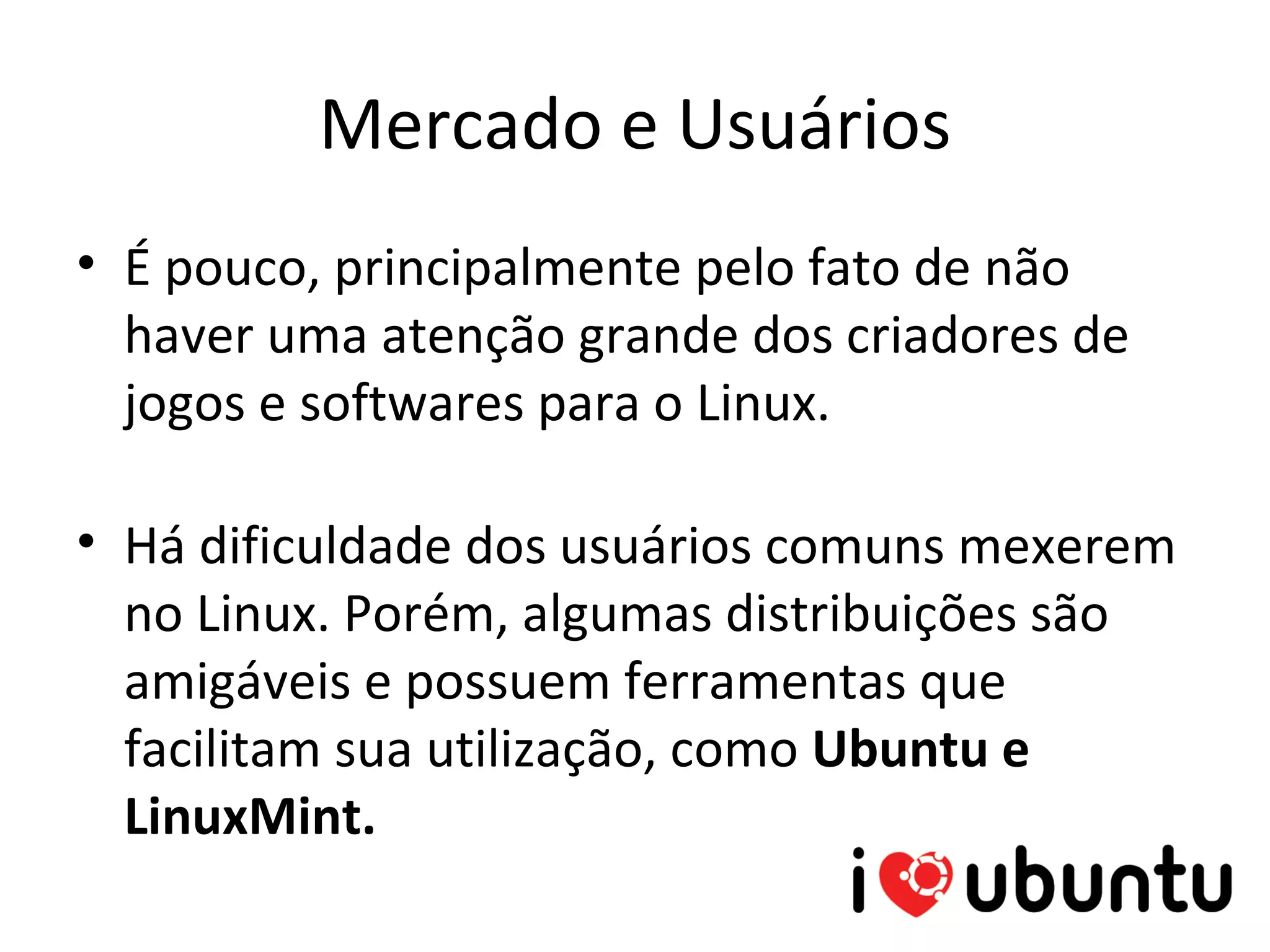 Mercado e Usuários
• É pouco, principalmente pelo fato de não
  haver uma atenção grande dos criadores de
  jogos e softwares para o Linux.

• Há dificuldade dos usuários comuns mexerem
  no Linux. Porém, algumas distribuições são
  amigáveis e possuem ferramentas que
  facilitam sua utilização, como Ubuntu e
  LinuxMint.
 