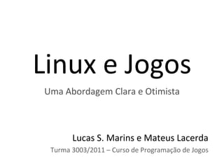 Linux e Jogos
Uma Abordagem Clara e Otimista



       Lucas S. Marins e Mateus Lacerda
 Turma 3003/2011 – Curso de Programação de Jogos
 