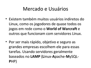 Mercado e Usuários
• Existem também muitos usuários indiretos do
  Linux, como os jogodores de quase todos os
  jogos em rede como o World of Warcraft e
  outros que funcionam com servidores Linux.

• Por ser mais rápido, objetivo e seguro as
  grandes empresas escolhem ele para essas
  tarefas. Usando servidores geralmente
  baseados no LAMP (Linux-Apache-MySQL-
  PHP)
 