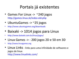 Portais já existentes
• Games For Linux -> ~240 jogos
    http://games.linux.sk/index-old.php
• UbuntuGames -> ~25 jogos
•   http://www.ubuntugames.org/downloads

• Baixaki -> 1014 jogos para Linux
•   http://www.baixaki.com.br/linux/jogos/

• Linux Games -> - 200 jogos 2D e 50 em 3D
•   http://www.linuxgames.org

• Linux Links - links para uma infinidade de softwares e
    jogos de linux
    http://www.linuxlinks.com/
 