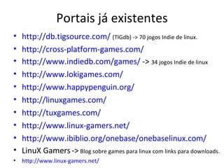 Portais já existentes
•   http://db.tigsource.com/ (TIGdb) -> 70 jogos Indie de linux.
•   http://cross-platform-games.com/
•   http://www.indiedb.com/games/ -> 34 jogos Indie de linux
•   http://www.lokigames.com/
•   http://www.happypenguin.org/
•   http://linuxgames.com/
•   http://tuxgames.com/
•   http://www.linux-gamers.net/
•   http://www.ibiblio.org/onebase/onebaselinux.com/
•   LinuX Gamers -> Blog sobre games para linux com links para downloads.
•   http://www.linux-gamers.net/
 
