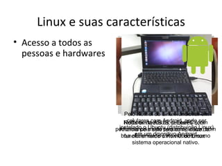 Linux e suas características
• Acesso a todos as
  pessoas e hardwares




                           Pelo Kernel do Linux funcionar em
                           Roda em todos Android, pode ser
                             celulares com os o EeePC (com
                           Netbook da ASUS, celulares com
                        performance Ubuntu (distribuição Linux)
                         instalado o muito tem como base com
                         Android pois este pequena) utiliza,de
                                em um dipositivo Android.
                          boa eficiencia, o o Kernel do Linux
                           funcionamento Linux/Ubuntu como
                              sistema operacional nativo.
 