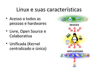 Linux e suas características
• Acesso a todos as
  pessoas e hardwares
• Livre, Open Source e
  Colaborativa
• Unificada (Kernel
  centralizado e único)
 