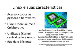 Linux e suas características
• Acesso a todos as
  pessoas e hardwares
• Livre, Open Source e
  Colaborativa
                           “An Analysis of Linux Scalability to Many
                          Cores”: Artigo produzido por um grupo de
• Unificada (Kernel                pesquisadores do MIT
  centralizado e único)   (Massachusets Insititute of Technologies)
                          que comprova o usabilidade do Linux com
• Rápida e Eficiente          processadores de até 48 núcleos
                           http://www.inovacaotecnologica.com.br/noticias/noticia.php?artigo=linux-
                                           multicore-48-nucleos&id=010150101004
 