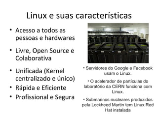 Linux e suas características
• Acesso a todos as
  pessoas e hardwares
• Livre, Open Source e
  Colaborativa
                          • Servidores do Google e Facebook
• Unificada (Kernel                  usam o Linux.
  centralizado e único)     • O acelerador de partículas do
• Rápida e Eficiente      laboratório da CERN funciona com
                                         Linux.
• Profissional e Segura   • Submarinos nucleares produzidos
                          pela Lockheed Martin tem Linux Red
                                     Hat instalada
 