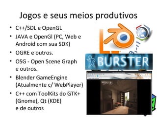 Jogos e seus meios produtivos
• C++/SDL e OpenGL
• JAVA e OpenGl (PC, Web e
  Android com sua SDK)
• OGRE e outros.
• OSG - Open Scene Graph
  e outros.
• Blender GameEngine
  (Atualmente c/ WebPlayer)
• C++ com ToolKits do GTK+
  (Gnome), Qt (KDE)
  e de outros
 