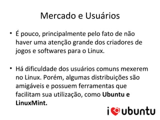 Mercado e Usuários
• É pouco, principalmente pelo fato de não
  haver uma atenção grande dos criadores de
  jogos e softwares para o Linux.

• Há dificuldade dos usuários comuns mexerem
  no Linux. Porém, algumas distribuições são
  amigáveis e possuem ferramentas que
  facilitam sua utilização, como Ubuntu e
  LinuxMint.
 