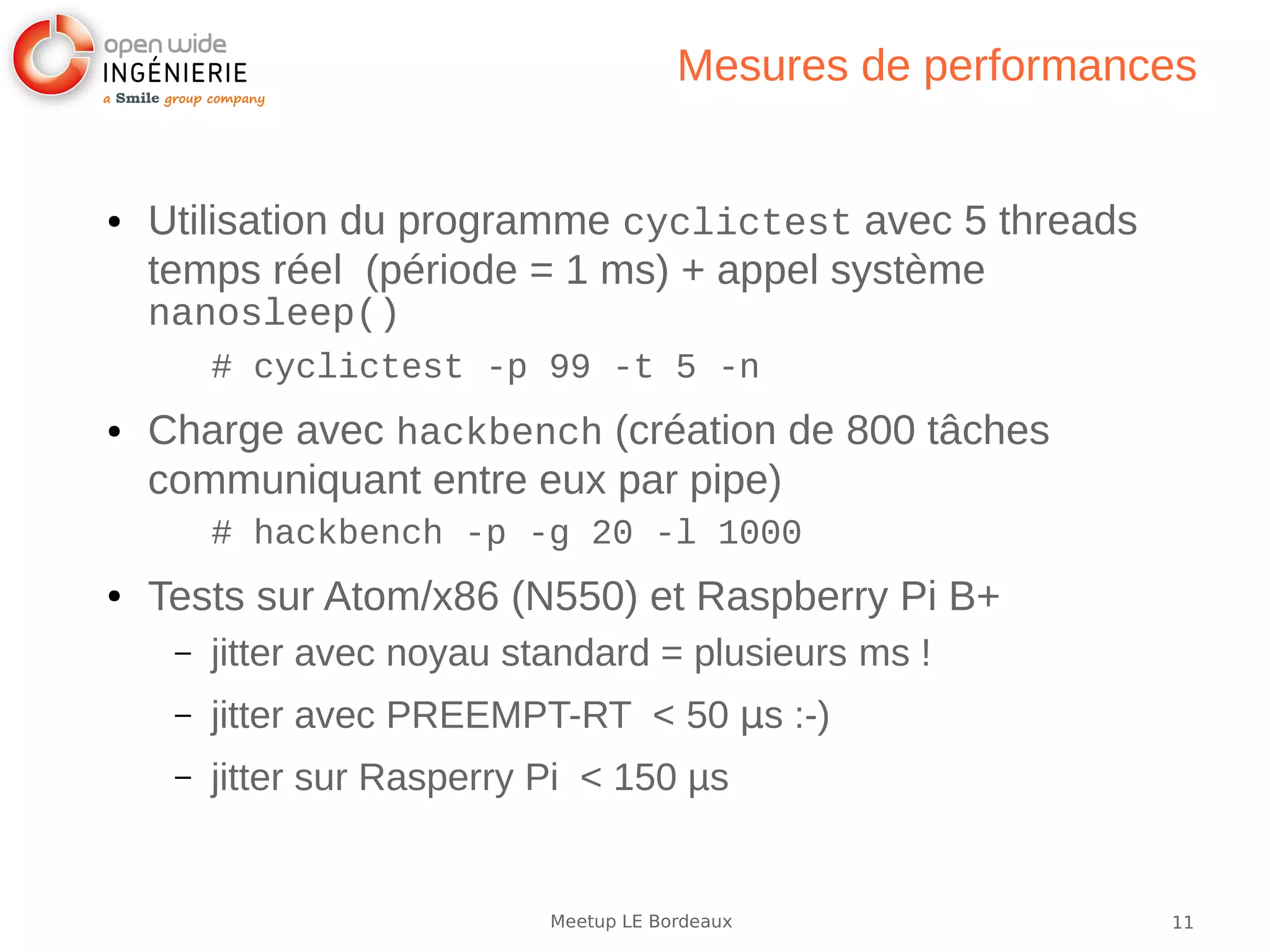11Meetup LE Bordeaux
Mesures de performances
● Utilisation du programme cyclictest avec 5 threads
temps réel (période = 1 ms) + appel système
nanosleep()
# cyclictest -p 99 -t 5 -n
● Charge avec hackbench (création de 800 tâches
communiquant entre eux par pipe)
# hackbench -p -g 20 -l 1000
● Tests sur Atom/x86 (N550) et Raspberry Pi B+
– jitter avec noyau standard = plusieurs ms !
– jitter avec PREEMPT-RT < 50 µs :-)
– jitter sur Rasperry Pi < 150 µs
 