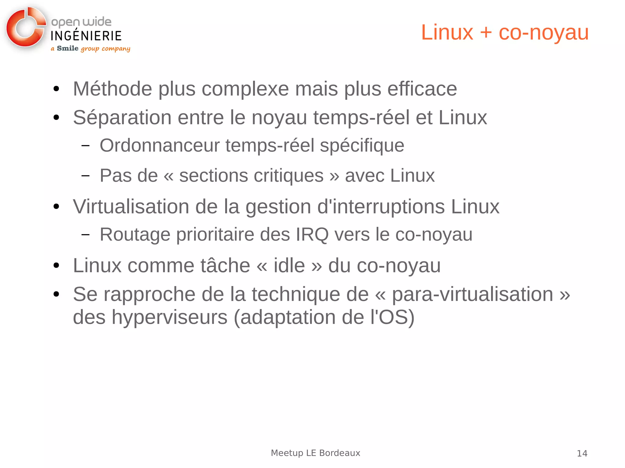 14Meetup LE Bordeaux
Linux + co-noyau
● Méthode plus complexe mais plus efficace
● Séparation entre le noyau temps-réel et Linux
– Ordonnanceur temps-réel spécifique
– Pas de « sections critiques » avec Linux
● Virtualisation de la gestion d'interruptions Linux
– Routage prioritaire des IRQ vers le co-noyau
● Linux comme tâche « idle » du co-noyau
● Se rapproche de la technique de « para-virtualisation »
des hyperviseurs (adaptation de l'OS)
 