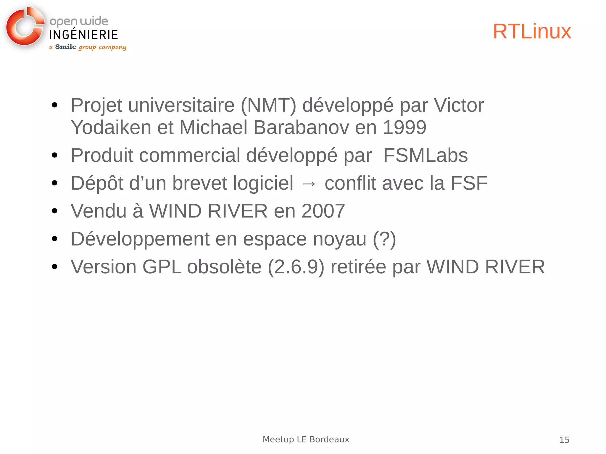 15Meetup LE Bordeaux
RTLinux
● Projet universitaire (NMT) développé par Victor
Yodaiken et Michael Barabanov en 1999
● Produit commercial développé par FSMLabs
● Dépôt d’un brevet logiciel → conflit avec la FSF
● Vendu à WIND RIVER en 2007
● Développement en espace noyau (?)
● Version GPL obsolète (2.6.9) retirée par WIND RIVER
 