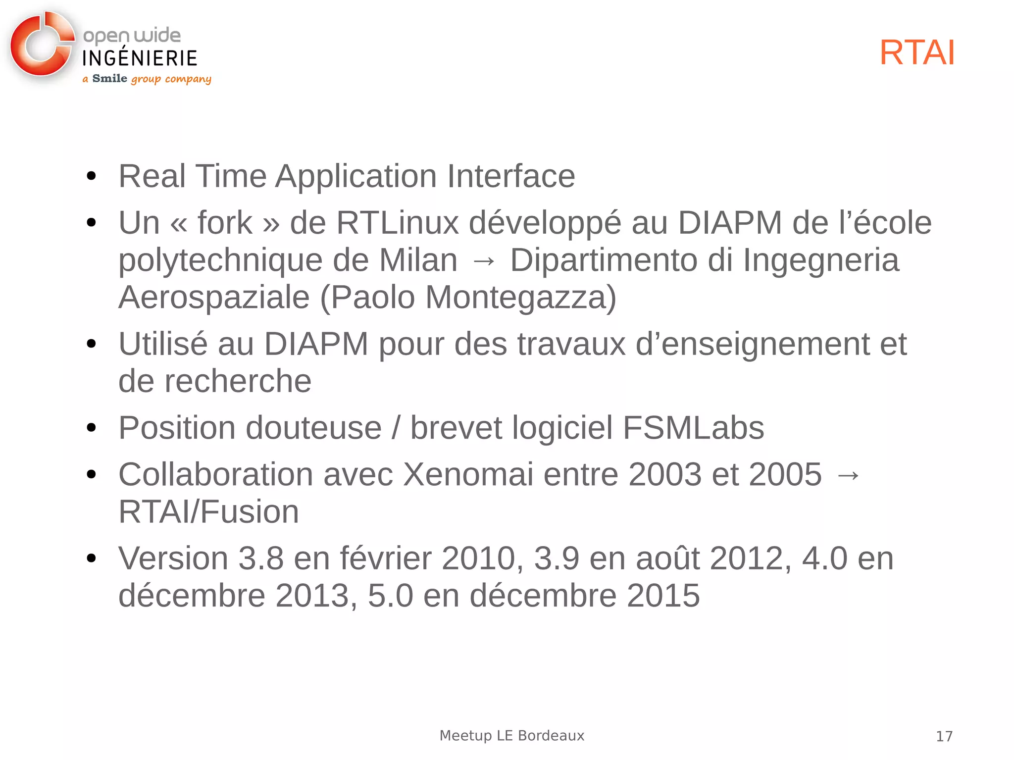 17Meetup LE Bordeaux
RTAI
● Real Time Application Interface
● Un « fork » de RTLinux développé au DIAPM de l’école
polytechnique de Milan → Dipartimento di Ingegneria
Aerospaziale (Paolo Montegazza)
● Utilisé au DIAPM pour des travaux d’enseignement et
de recherche
● Position douteuse / brevet logiciel FSMLabs
● Collaboration avec Xenomai entre 2003 et 2005 →
RTAI/Fusion
● Version 3.8 en février 2010, 3.9 en août 2012, 4.0 en
décembre 2013, 5.0 en décembre 2015
 