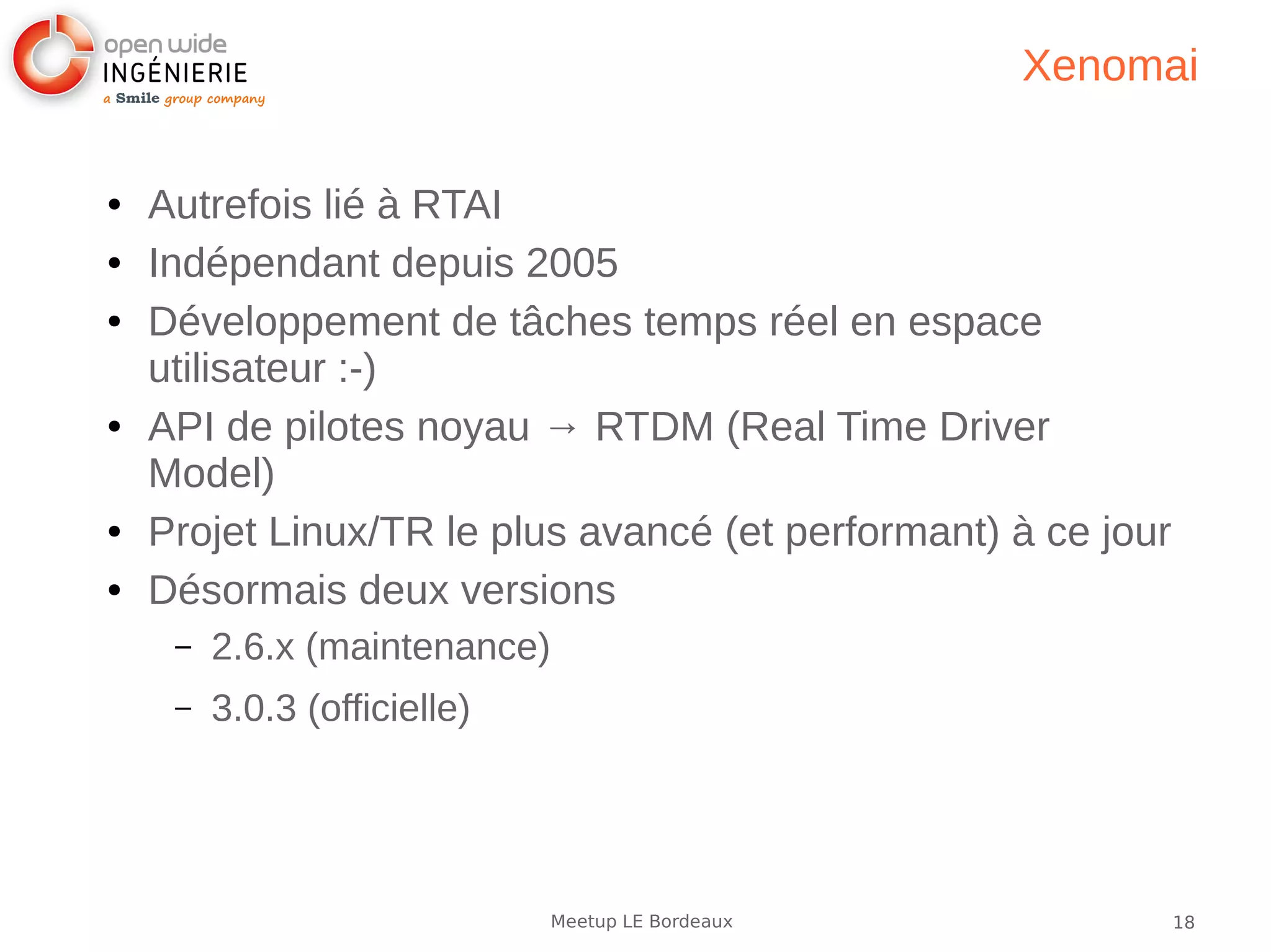 18Meetup LE Bordeaux
Xenomai
● Autrefois lié à RTAI
● Indépendant depuis 2005
● Développement de tâches temps réel en espace
utilisateur :-)
● API de pilotes noyau → RTDM (Real Time Driver
Model)
● Projet Linux/TR le plus avancé (et performant) à ce jour
● Désormais deux versions
– 2.6.x (maintenance)
– 3.0.3 (officielle)
 