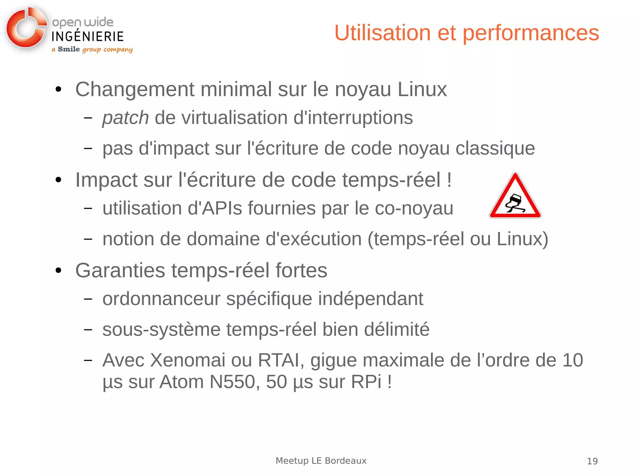 19Meetup LE Bordeaux
Utilisation et performances
● Changement minimal sur le noyau Linux
– patch de virtualisation d'interruptions
– pas d'impact sur l'écriture de code noyau classique
● Impact sur l'écriture de code temps-réel !
– utilisation d'APIs fournies par le co-noyau
– notion de domaine d'exécution (temps-réel ou Linux)
● Garanties temps-réel fortes
– ordonnanceur spécifique indépendant
– sous-système temps-réel bien délimité
– Avec Xenomai ou RTAI, gigue maximale de l’ordre de 10
µs sur Atom N550, 50 µs sur RPi !
 