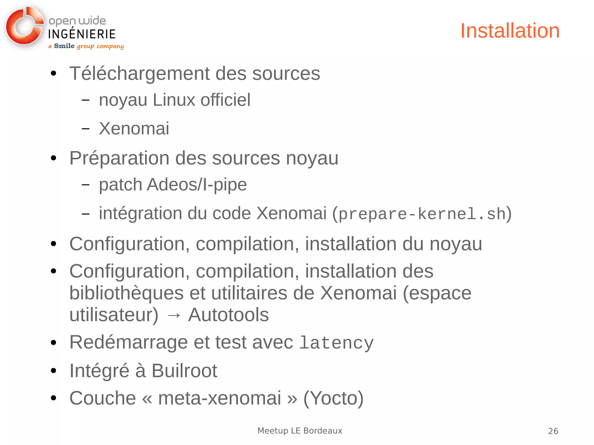 26Meetup LE Bordeaux
Installation
● Téléchargement des sources
– noyau Linux officiel
– Xenomai
● Préparation des sources noyau
– patch Adeos/I-pipe
– intégration du code Xenomai (prepare-kernel.sh)
● Configuration, compilation, installation du noyau
● Configuration, compilation, installation des
bibliothèques et utilitaires de Xenomai (espace
utilisateur) → Autotools
● Redémarrage et test avec latency
● Intégré à Builroot
● Couche « meta-xenomai » (Yocto)
 