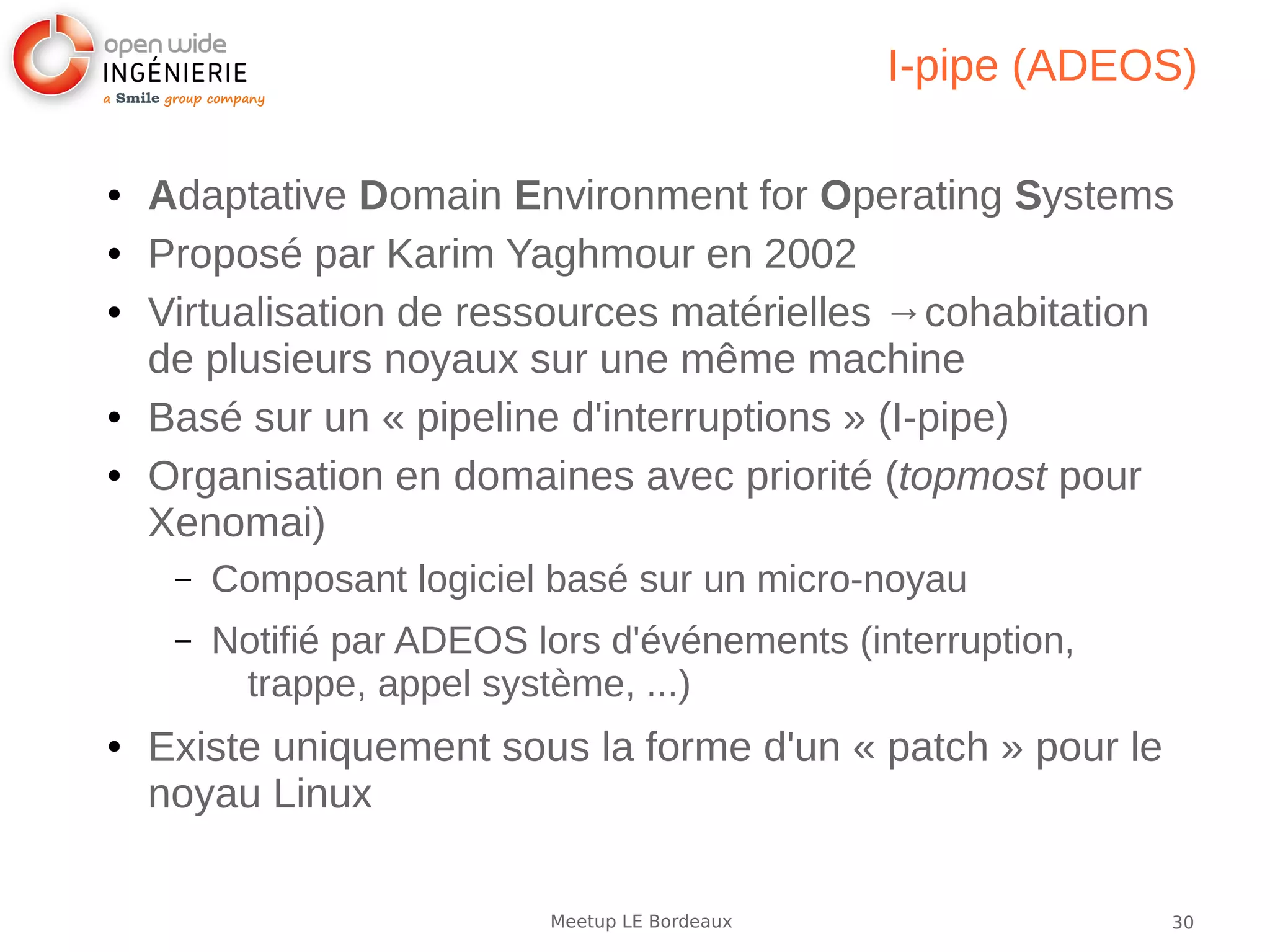 30Meetup LE Bordeaux
I-pipe (ADEOS)
● Adaptative Domain Environment for Operating Systems
● Proposé par Karim Yaghmour en 2002
● Virtualisation de ressources matérielles →cohabitation
de plusieurs noyaux sur une même machine
● Basé sur un « pipeline d'interruptions » (I-pipe)
● Organisation en domaines avec priorité (topmost pour
Xenomai)
– Composant logiciel basé sur un micro-noyau
– Notifié par ADEOS lors d'événements (interruption,
trappe, appel système, ...)
● Existe uniquement sous la forme d'un « patch » pour le
noyau Linux
 