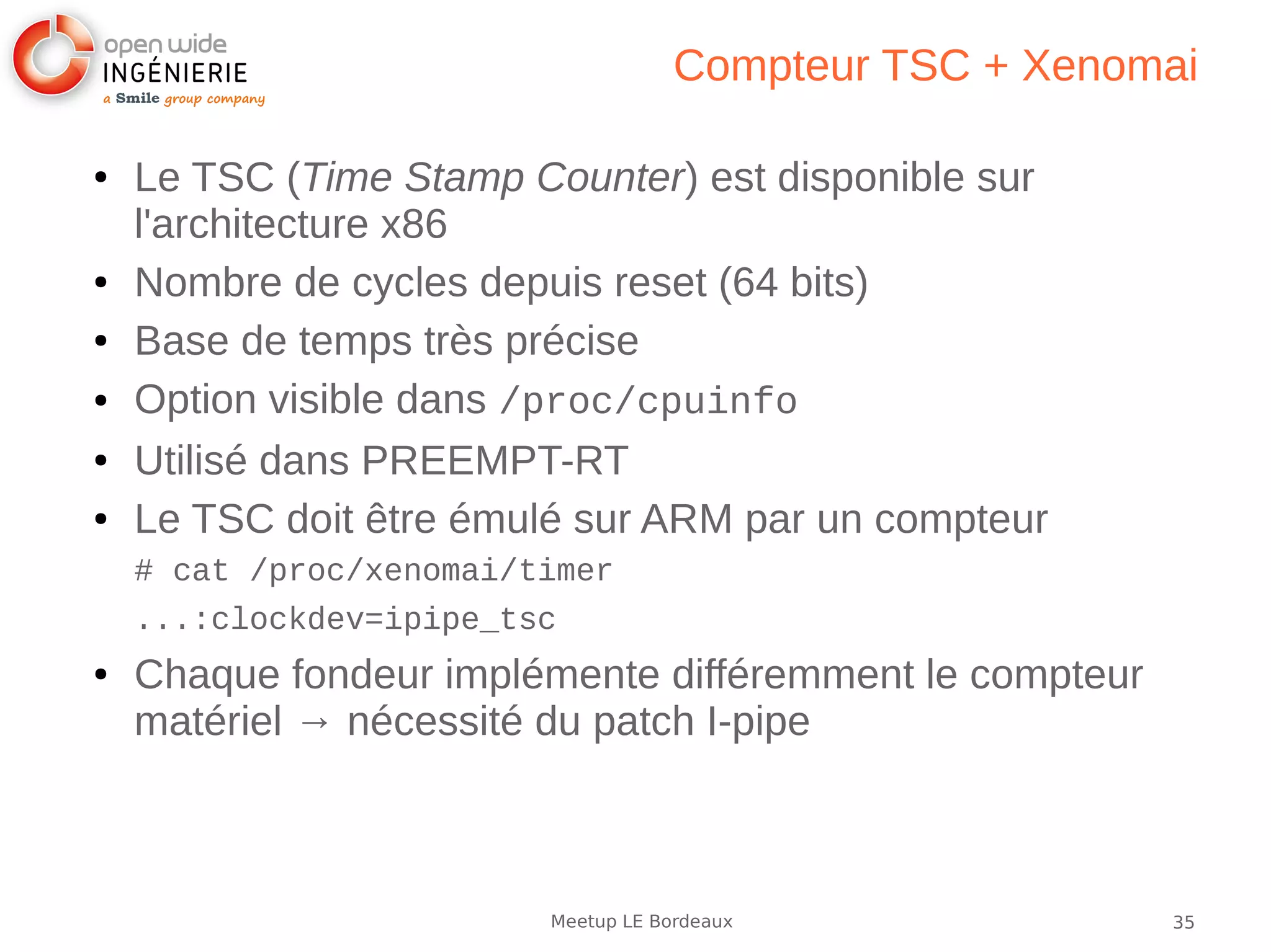 35Meetup LE Bordeaux
Compteur TSC + Xenomai
● Le TSC (Time Stamp Counter) est disponible sur
l'architecture x86
● Nombre de cycles depuis reset (64 bits)
● Base de temps très précise
● Option visible dans /proc/cpuinfo
● Utilisé dans PREEMPT-RT
● Le TSC doit être émulé sur ARM par un compteur
# cat /proc/xenomai/timer
...:clockdev=ipipe_tsc
● Chaque fondeur implémente différemment le compteur
matériel → nécessité du patch I-pipe
 