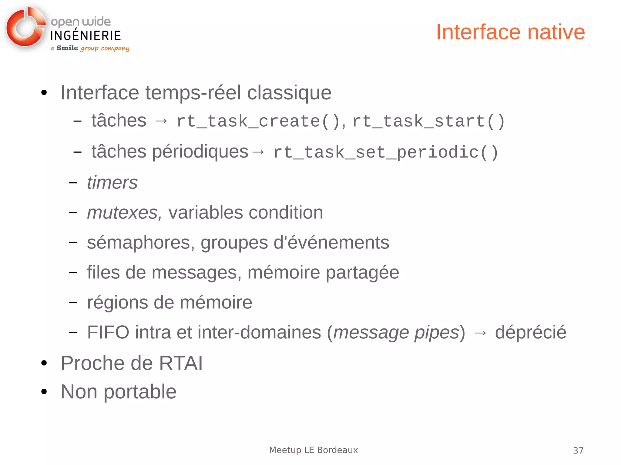 37Meetup LE Bordeaux
Interface native
● Interface temps-réel classique
– tâches → rt_task_create(), rt_task_start()
– tâches périodiques→ rt_task_set_periodic()
– timers
– mutexes, variables condition
– sémaphores, groupes d'événements
– files de messages, mémoire partagée
– régions de mémoire
– FIFO intra et inter-domaines (message pipes) → déprécié
● Proche de RTAI
● Non portable
 