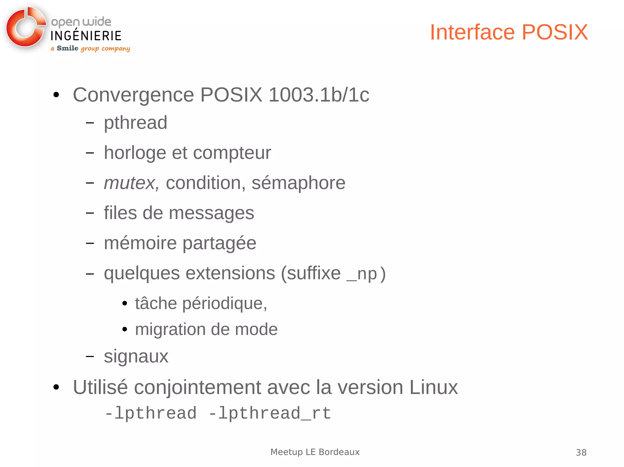 38Meetup LE Bordeaux
Interface POSIX
● Convergence POSIX 1003.1b/1c
– pthread
– horloge et compteur
– mutex, condition, sémaphore
– files de messages
– mémoire partagée
– quelques extensions (suffixe _np)
● tâche périodique,
● migration de mode
– signaux
● Utilisé conjointement avec la version Linux
-lpthread -lpthread_rt
 