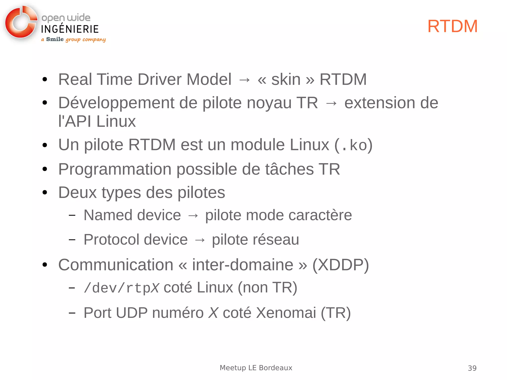 39Meetup LE Bordeaux
RTDM
● Real Time Driver Model → « skin » RTDM
● Développement de pilote noyau TR → extension de
l'API Linux
● Un pilote RTDM est un module Linux (.ko)
● Programmation possible de tâches TR
● Deux types des pilotes
– Named device → pilote mode caractère
– Protocol device → pilote réseau
● Communication « inter-domaine » (XDDP)
– /dev/rtpX coté Linux (non TR)
– Port UDP numéro X coté Xenomai (TR)
 