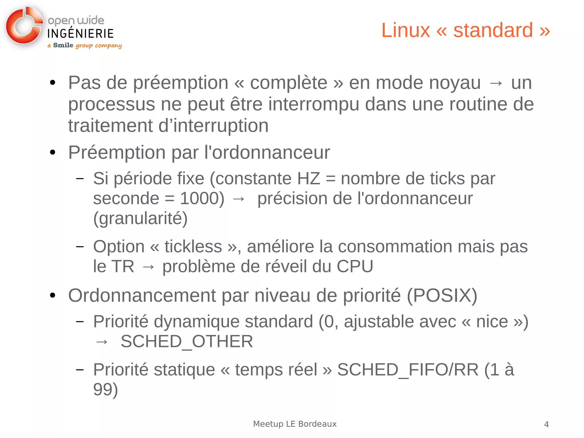 4Meetup LE Bordeaux
Linux « standard »
● Pas de préemption « complète » en mode noyau → un
processus ne peut être interrompu dans une routine de
traitement d’interruption
● Préemption par l'ordonnanceur
– Si période fixe (constante HZ = nombre de ticks par
seconde = 1000) → précision de l'ordonnanceur
(granularité)
– Option « tickless », améliore la consommation mais pas
le TR → problème de réveil du CPU
● Ordonnancement par niveau de priorité (POSIX)
– Priorité dynamique standard (0, ajustable avec « nice »)
→ SCHED_OTHER
– Priorité statique « temps réel » SCHED_FIFO/RR (1 à
99)
 