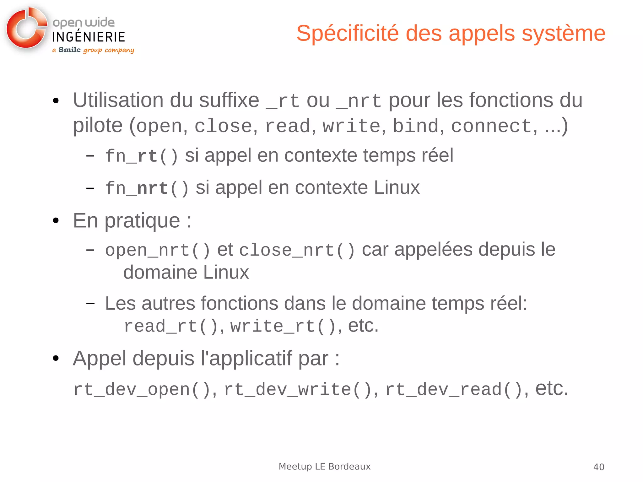 40Meetup LE Bordeaux
Spécificité des appels système
● Utilisation du suffixe _rt ou _nrt pour les fonctions du
pilote (open, close, read, write, bind, connect, ...)
– fn_rt() si appel en contexte temps réel
– fn_nrt() si appel en contexte Linux
● En pratique :
– open_nrt() et close_nrt() car appelées depuis le
domaine Linux
– Les autres fonctions dans le domaine temps réel:
read_rt(), write_rt(), etc.
● Appel depuis l'applicatif par :
rt_dev_open(), rt_dev_write(), rt_dev_read(), etc.
 