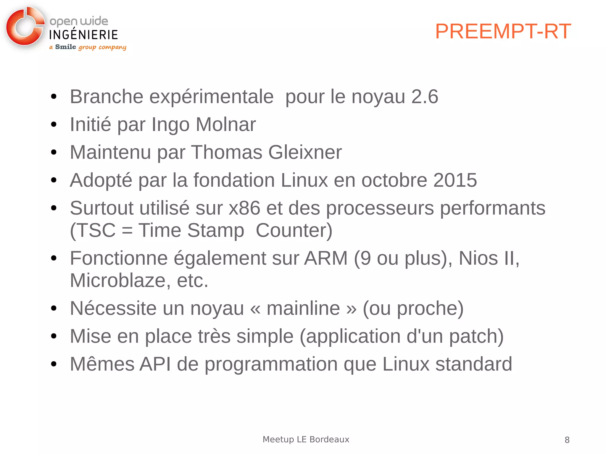 8Meetup LE Bordeaux
PREEMPT-RT
● Branche expérimentale pour le noyau 2.6
● Initié par Ingo Molnar
● Maintenu par Thomas Gleixner
● Adopté par la fondation Linux en octobre 2015
● Surtout utilisé sur x86 et des processeurs performants
(TSC = Time Stamp Counter)
● Fonctionne également sur ARM (9 ou plus), Nios II,
Microblaze, etc.
● Nécessite un noyau « mainline » (ou proche)
● Mise en place très simple (application d'un patch)
● Mêmes API de programmation que Linux standard
 