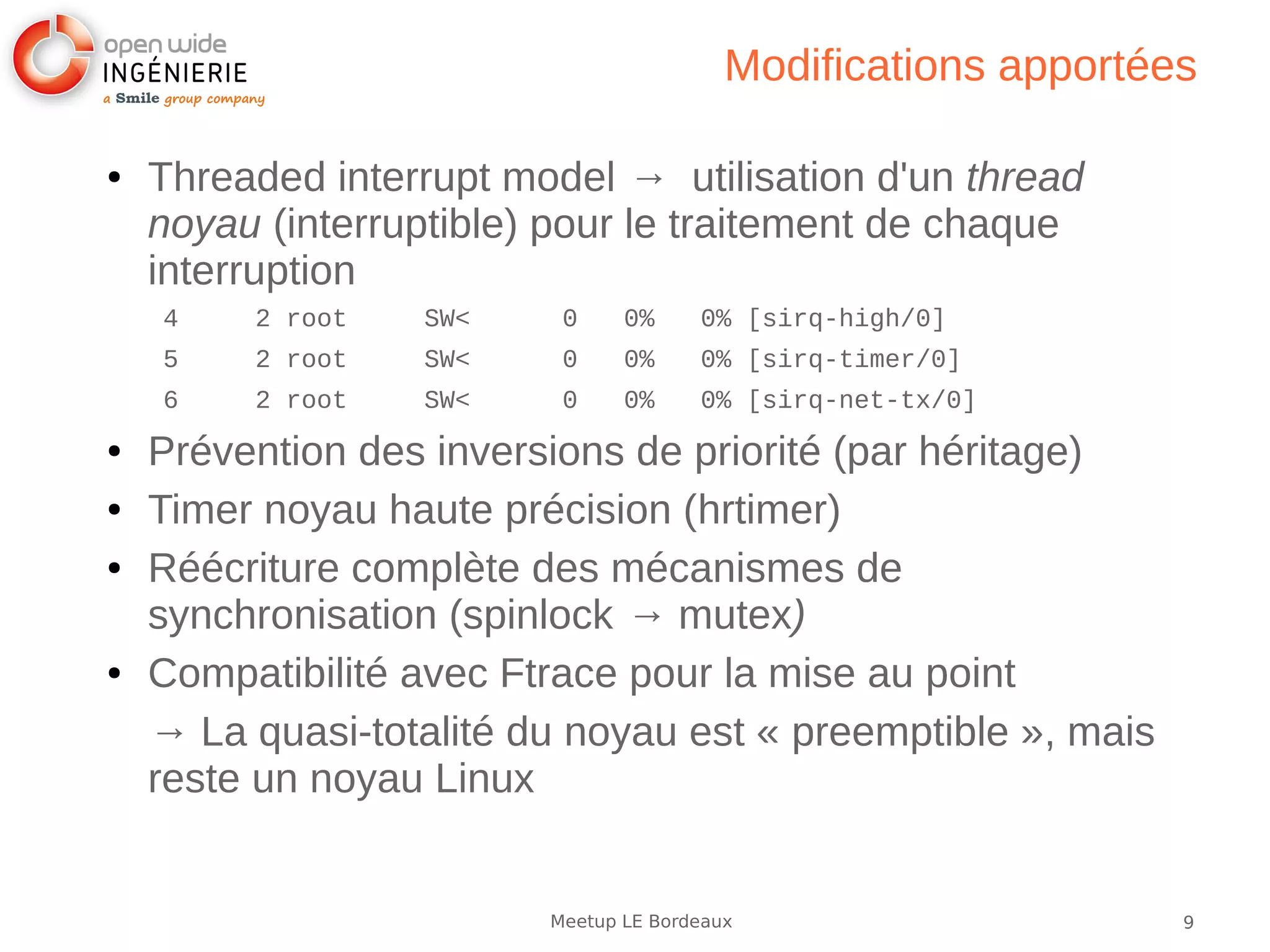 9Meetup LE Bordeaux
Modifications apportées
● Threaded interrupt model → utilisation d'un thread
noyau (interruptible) pour le traitement de chaque
interruption
4 2 root SW< 0 0% 0% [sirq-high/0]
5 2 root SW< 0 0% 0% [sirq-timer/0]
6 2 root SW< 0 0% 0% [sirq-net-tx/0]
● Prévention des inversions de priorité (par héritage)
● Timer noyau haute précision (hrtimer)
● Réécriture complète des mécanismes de
synchronisation (spinlock → mutex)
● Compatibilité avec Ftrace pour la mise au point
→ La quasi-totalité du noyau est « preemptible », mais
reste un noyau Linux
 